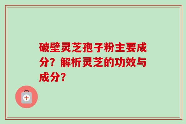 破壁灵芝孢子粉主要成分?解析灵芝的功效与成分? 破壁灵芝孢子粉主要成分?解析灵芝的功效与成分?