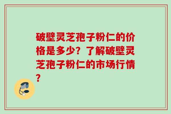 破壁灵芝孢子粉仁的价格是多少？了解破壁灵芝孢子粉仁的市场行情？