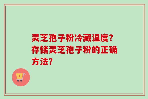 灵芝孢子粉冷藏温度?存储灵芝孢子粉的正确方法? 灵芝孢子粉冷藏温度?存储灵芝孢子粉的正确方法?