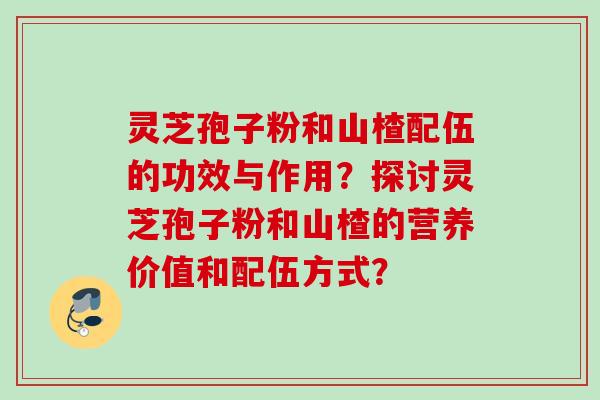 灵芝孢子粉和山楂配伍的功效与作用?探讨灵芝孢子粉和山楂的营养价值和配伍方式? 灵芝孢子粉和山楂配伍的功效与作用?探讨灵芝孢子粉和山楂的营养价值和配伍方式?