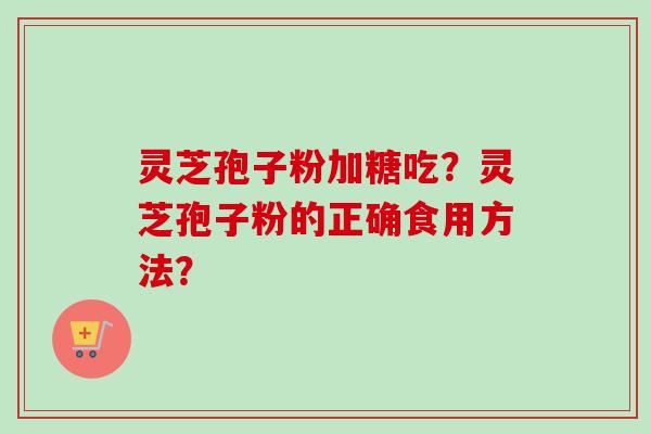 灵芝孢子粉加糖吃?灵芝孢子粉的正确食用方法? 灵芝孢子粉加糖吃?灵芝孢子粉的正确食用方法?