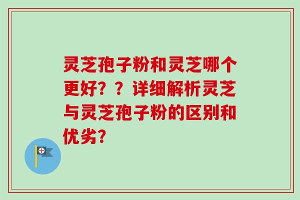 灵芝孢子粉和灵芝哪个更好？？详细解析灵芝与灵芝孢子粉的区别和优劣？
