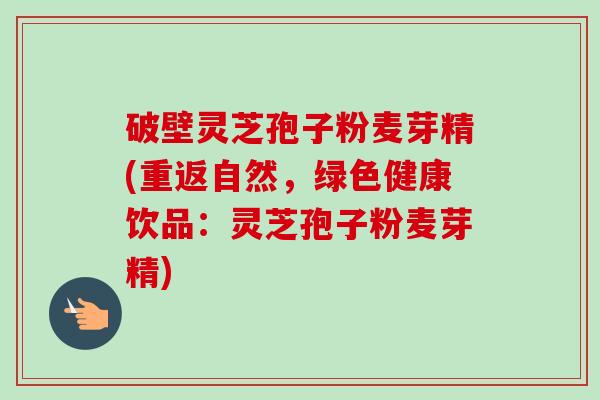 破壁灵芝孢子粉麦芽精(重返自然,绿色健康饮品:灵芝孢子粉麦芽精) 破壁灵芝孢子粉麦芽精(重返自然,绿色健康饮品:灵芝孢子粉麦芽精)