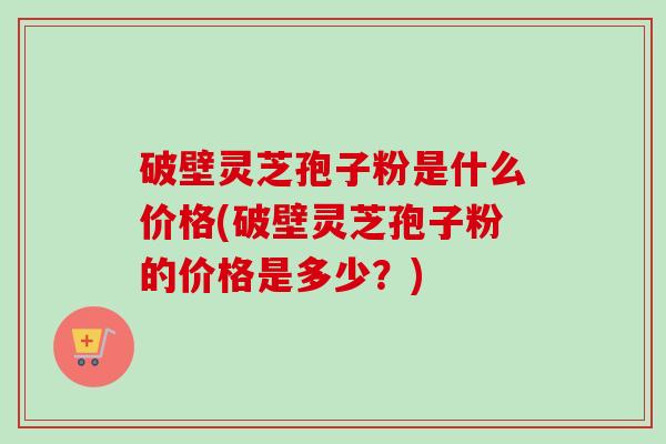 破壁灵芝孢子粉是什么价格(破壁灵芝孢子粉的价格是多少?) 破壁灵芝孢子粉是什么价格(破壁灵芝孢子粉的价格是多少?)