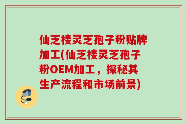 仙芝楼灵芝孢子粉贴牌加工(仙芝楼灵芝孢子粉OEM加工,探秘其生产流程和市场前景) 仙芝楼灵芝孢子粉贴牌加工(仙芝楼灵芝孢子粉OEM加工,探秘其生产流程和市场前景)