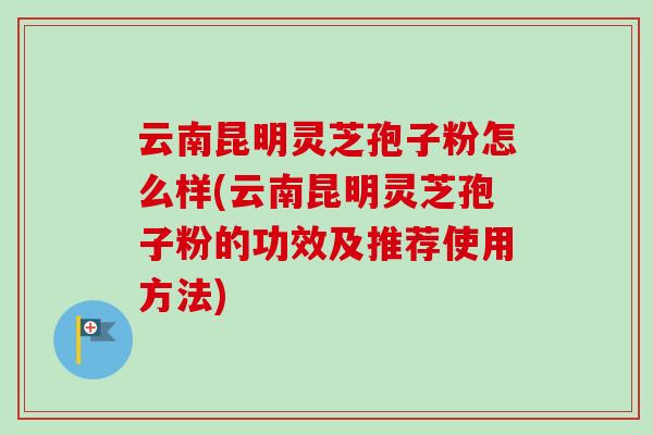 云南昆明灵芝孢子粉怎么样(云南昆明灵芝孢子粉的功效及推荐使用方法) 云南昆明灵芝孢子粉怎么样(云南昆明灵芝孢子粉的功效及推荐使用方法)