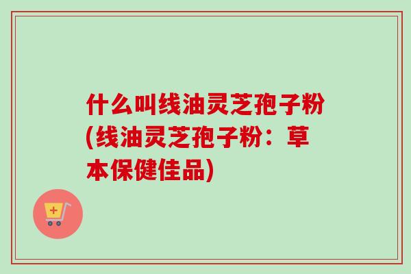 什么叫线油灵芝孢子粉(线油灵芝孢子粉：草本保健佳品)