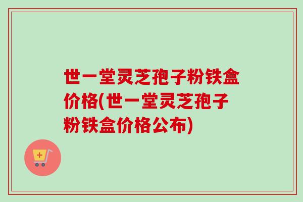 世一堂灵芝孢子粉铁盒价格(世一堂灵芝孢子粉铁盒价格公布) 世一堂灵芝孢子粉铁盒价格(世一堂灵芝孢子粉铁盒价格公布)