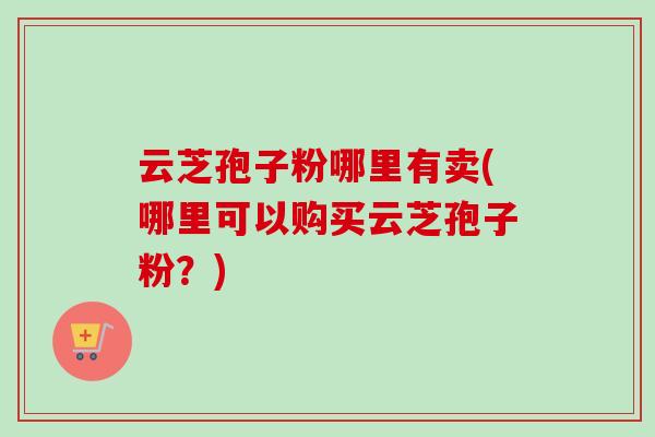 云芝孢子粉哪里有卖(哪里可以购买云芝孢子粉?) 云芝孢子粉哪里有卖(哪里可以购买云芝孢子粉?)