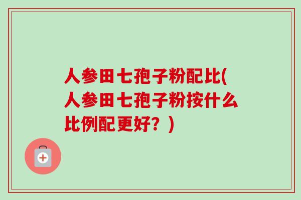 人参田七孢子粉配比(人参田七孢子粉按什么比例配更好？)