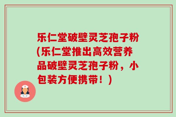 乐仁堂破壁灵芝孢子粉(乐仁堂推出高效营养品破壁灵芝孢子粉,小包装方便携带!) 乐仁堂破壁灵芝孢子粉(乐仁堂推出高效营养品破壁灵芝孢子粉,小包装方便携带!)