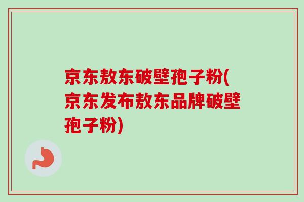 京东敖东破壁孢子粉(京东发布敖东品牌破壁孢子粉)
