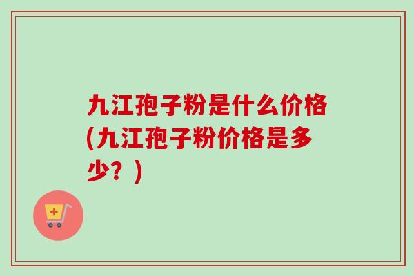 九江孢子粉是什么价格(九江孢子粉价格是多少?) 九江孢子粉是什么价格(九江孢子粉价格是多少?)