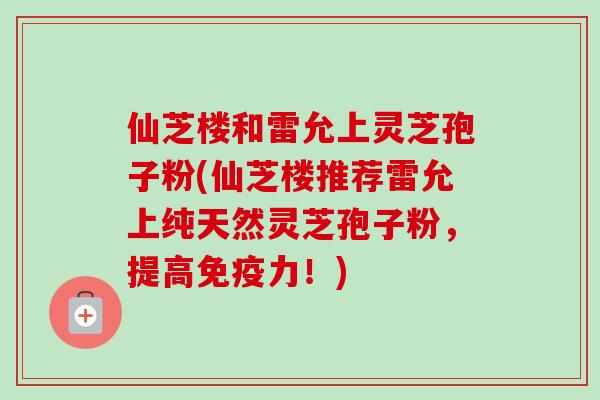 仙芝楼和雷允上灵芝孢子粉(仙芝楼推荐雷允上纯天然灵芝孢子粉,提高免疫力!) 仙芝楼和雷允上灵芝孢子粉(仙芝楼推荐雷允上纯天然灵芝孢子粉,提高免疫力!)