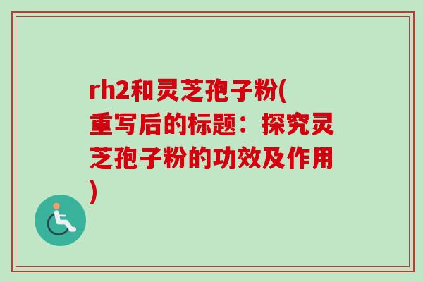 rh2和灵芝孢子粉(重写后的标题:探究灵芝孢子粉的功效及作用) rh2和灵芝孢子粉(重写后的标题:探究灵芝孢子粉的功效及作用)