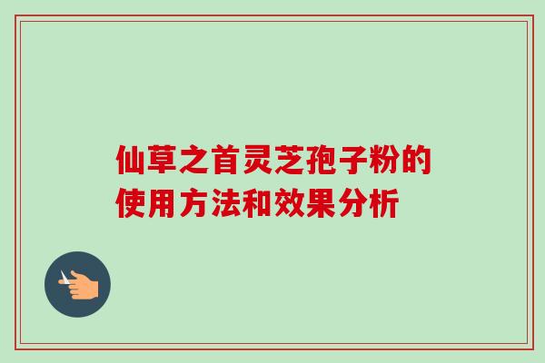 仙草之首灵芝孢子粉的使用方法和效果分析 仙草之首灵芝孢子粉的使用方法和效果分析