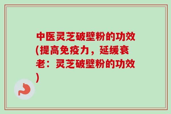 中医灵芝破壁粉的功效(提高免疫力,延缓:灵芝破壁粉的功效) 中医灵芝破壁粉的功效(提高免疫力,延缓:灵芝破壁粉的功效)