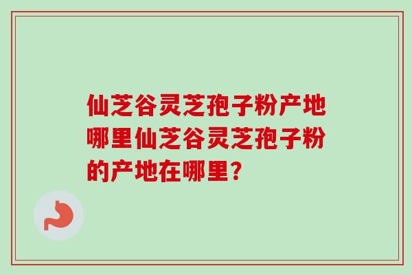 仙芝谷灵芝孢子粉产地哪里仙芝谷灵芝孢子粉的产地在哪里? 仙芝谷灵芝孢子粉产地哪里仙芝谷灵芝孢子粉的产地在哪里?
