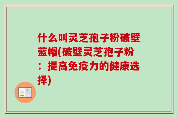 什么叫灵芝孢子粉破壁蓝帽(破壁灵芝孢子粉：提高免疫力的健康选择)