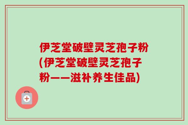 伊芝堂破壁灵芝孢子粉(伊芝堂破壁灵芝孢子粉——滋补养生佳品) 伊芝堂破壁灵芝孢子粉(伊芝堂破壁灵芝孢子粉——滋补养生佳品)