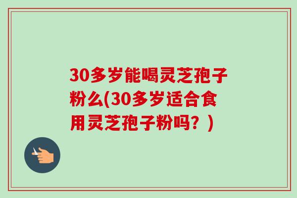 30多岁能喝灵芝孢子粉么(30多岁适合食用灵芝孢子粉吗?) 30多岁能喝灵芝孢子粉么(30多岁适合食用灵芝孢子粉吗?)