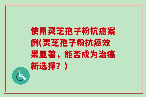 使用灵芝孢子粉抗案例(灵芝孢子粉抗效果显著,能否成为新选择?) 使用灵芝孢子粉抗案例(灵芝孢子粉抗效果显著,能否成为新选择?)