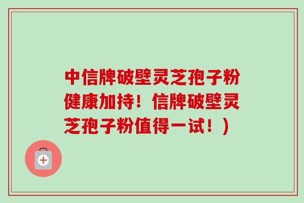 中信牌破壁灵芝孢子粉健康加持!信牌破壁灵芝孢子粉值得一试!) 中信牌破壁灵芝孢子粉健康加持!信牌破壁灵芝孢子粉值得一试!)