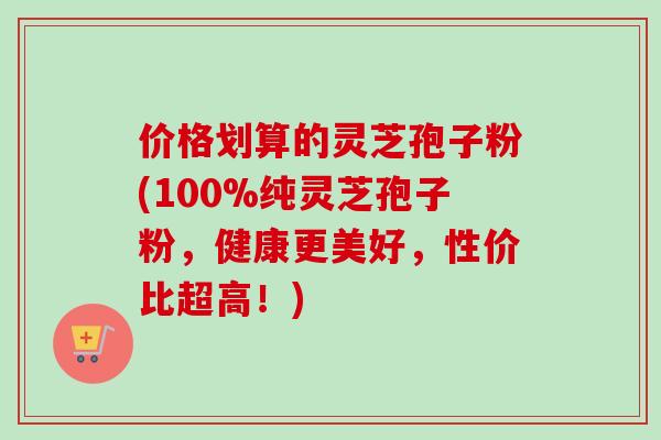 价格划算的灵芝孢子粉(100%纯灵芝孢子粉，健康更美好，性价比超高！)