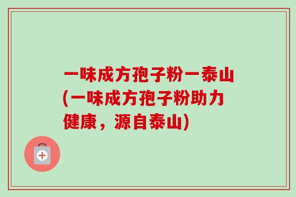 一味成方孢子粉一泰山(一味成方孢子粉助力健康,源自泰山) 一味成方孢子粉一泰山(一味成方孢子粉助力健康,源自泰山)