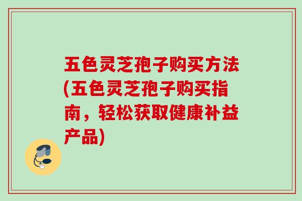 五色灵芝孢子购买方法(五色灵芝孢子购买指南,轻松获取健康补益产品) 五色灵芝孢子购买方法(五色灵芝孢子购买指南,轻松获取健康补益产品)