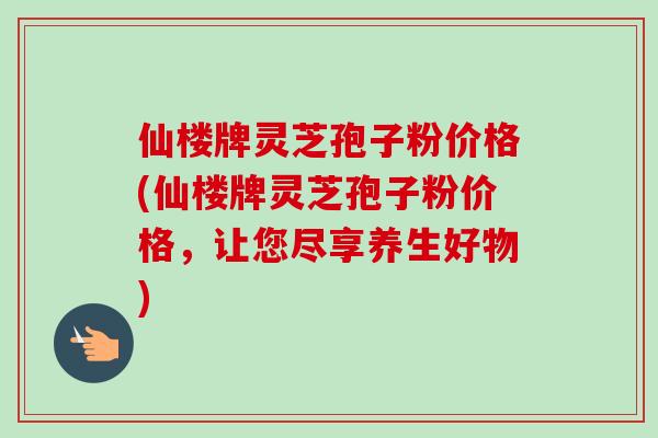 仙楼牌灵芝孢子粉价格(仙楼牌灵芝孢子粉价格,让您尽享养生好物) 仙楼牌灵芝孢子粉价格(仙楼牌灵芝孢子粉价格,让您尽享养生好物)