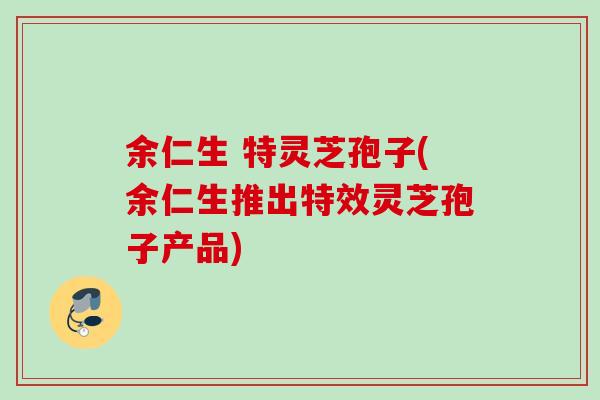 余仁生 特灵芝孢子(余仁生推出特效灵芝孢子产品)