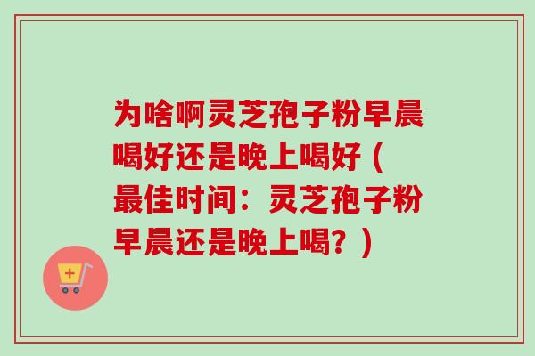 为啥啊灵芝孢子粉早晨喝好还是晚上喝好 (佳时间：灵芝孢子粉早晨还是晚上喝？)