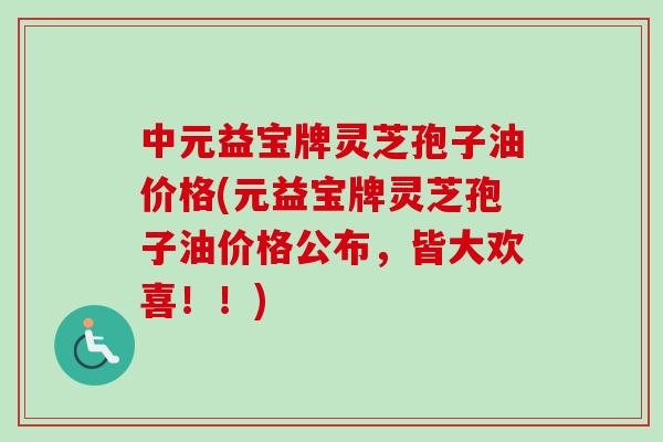 中元益宝牌灵芝孢子油价格(元益宝牌灵芝孢子油价格公布,皆大欢喜!!) 中元益宝牌灵芝孢子油价格(元益宝牌灵芝孢子油价格公布,皆大欢喜!!)
