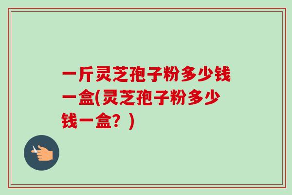 一斤灵芝孢子粉多少钱一盒(灵芝孢子粉多少钱一盒?) 一斤灵芝孢子粉多少钱一盒(灵芝孢子粉多少钱一盒?)