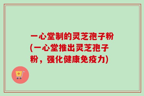 一心堂制的灵芝孢子粉(一心堂推出灵芝孢子粉,强化健康免疫力) 一心堂制的灵芝孢子粉(一心堂推出灵芝孢子粉,强化健康免疫力)