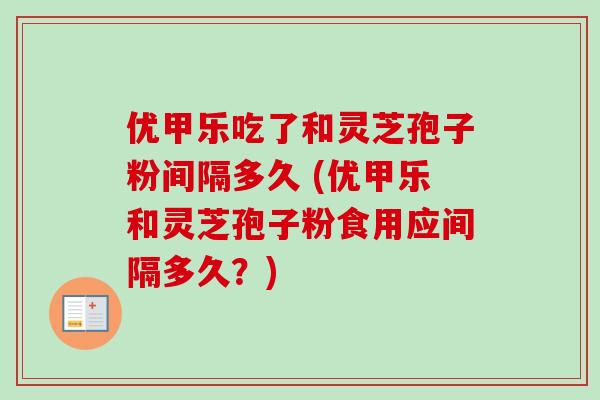 优甲乐吃了和灵芝孢子粉间隔多久 (优甲乐和灵芝孢子粉食用应间隔多久?) 优甲乐吃了和灵芝孢子粉间隔多久 (优甲乐和灵芝孢子粉食用应间隔多久?)