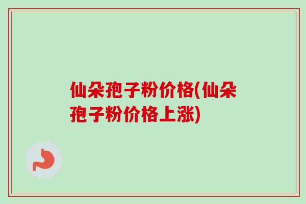 仙朵孢子粉价格(仙朵孢子粉价格上涨) 仙朵孢子粉价格(仙朵孢子粉价格上涨)