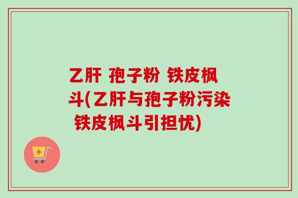  孢子粉 铁皮枫斗(与孢子粉污染 铁皮枫斗引担忧)