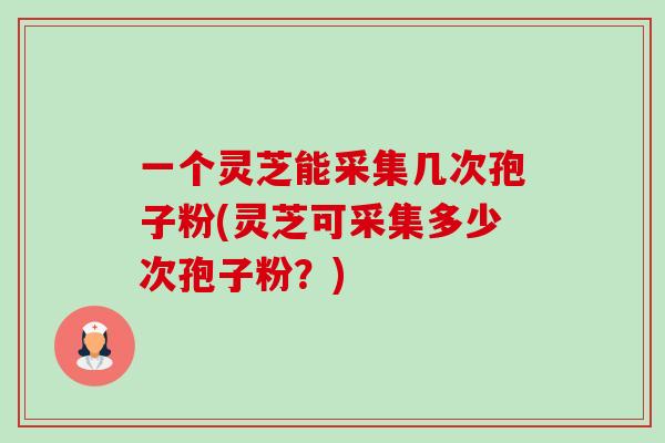 一个灵芝能采集几次孢子粉(灵芝可采集多少次孢子粉?) 一个灵芝能采集几次孢子粉(灵芝可采集多少次孢子粉?)