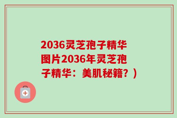 2036灵芝孢子精华图片2036年灵芝孢子精华:美肌秘籍?) 2036灵芝孢子精华图片2036年灵芝孢子精华:美肌秘籍?)