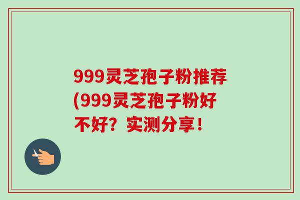 999灵芝孢子粉推荐(999灵芝孢子粉好不好?实测分享! 999灵芝孢子粉推荐(999灵芝孢子粉好不好?实测分享!