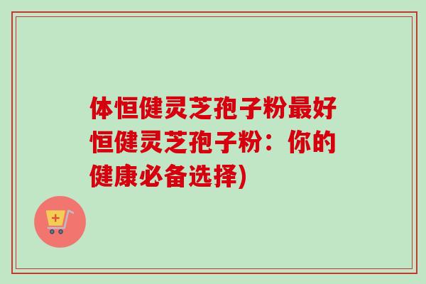 体恒健灵芝孢子粉好恒健灵芝孢子粉:你的健康必备选择) 体恒健灵芝孢子粉好恒健灵芝孢子粉:你的健康必备选择)