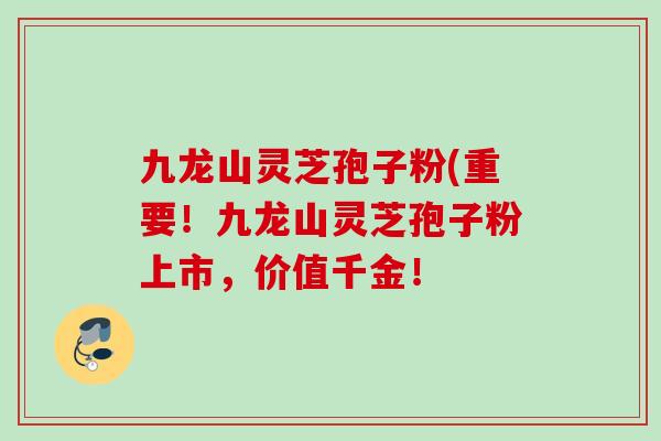 九龙山灵芝孢子粉(重要!九龙山灵芝孢子粉上市,价值千金! 九龙山灵芝孢子粉(重要!九龙山灵芝孢子粉上市,价值千金!