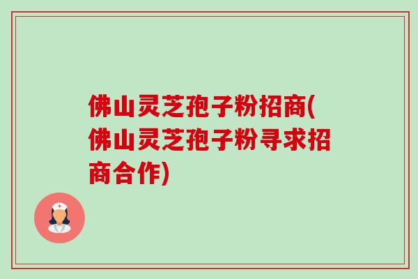 佛山灵芝孢子粉招商(佛山灵芝孢子粉寻求招商合作)