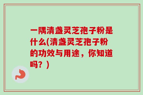 一隅清盏灵芝孢子粉是什么(清盏灵芝孢子粉的功效与用途,你知道吗?) 一隅清盏灵芝孢子粉是什么(清盏灵芝孢子粉的功效与用途,你知道吗?)