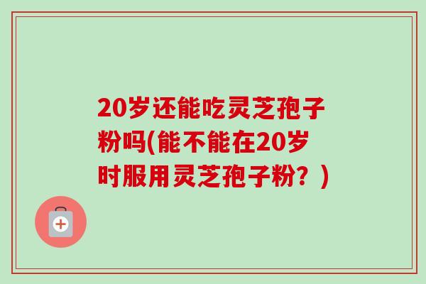20岁还能吃灵芝孢子粉吗(能不能在20岁时服用灵芝孢子粉？)