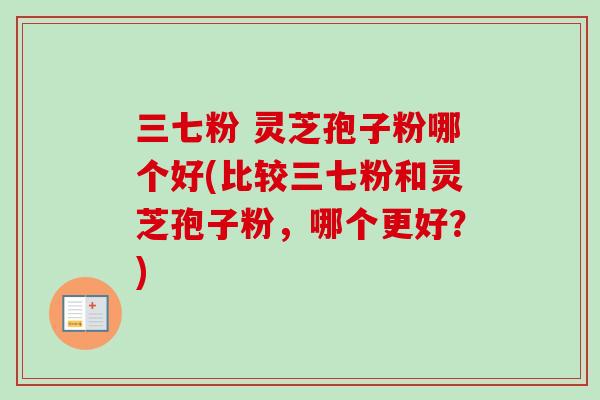 三七粉 灵芝孢子粉哪个好(比较三七粉和灵芝孢子粉,哪个更好?) 三七粉 灵芝孢子粉哪个好(比较三七粉和灵芝孢子粉,哪个更好?)