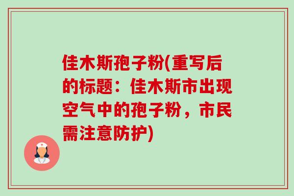 佳木斯孢子粉(重写后的标题:佳木斯市出现空气中的孢子粉,市民需注意防护) 佳木斯孢子粉(重写后的标题:佳木斯市出现空气中的孢子粉,市民需注意防护)