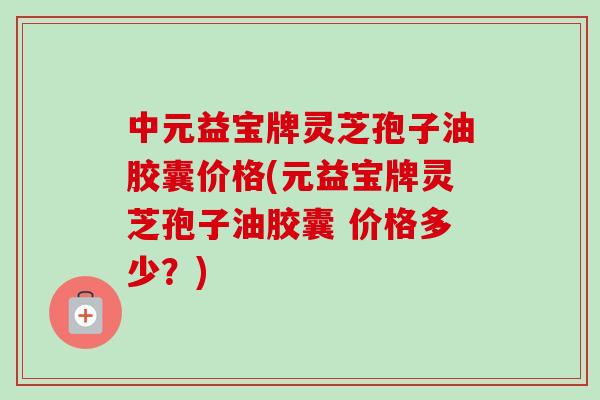 中元益宝牌灵芝孢子油胶囊价格(元益宝牌灵芝孢子油胶囊 价格多少?) 中元益宝牌灵芝孢子油胶囊价格(元益宝牌灵芝孢子油胶囊 价格多少?)